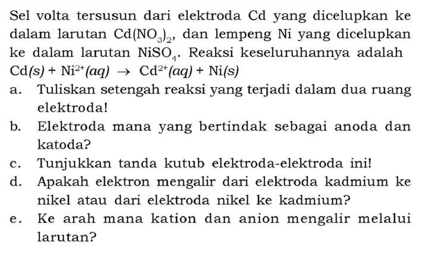 Sel volta tersusun dari elektroda Cd yang dicelupkan ke dalam larutan  Cd(NO3)2 , dan lempeng Ni yang dicelupkan ke dalam larutan  NiSO4 . Reaksi keseluruhannya adalah  Cd(s)+Ni^(2+)(aq) -> Cd^(2+)(aq)+Ni(s) 
a. Tuliskan setengah reaksi yang terjadi dalam dua ruang elektroda!
b. Elektroda mana yang bertindak sebagai anoda dan katoda?
c. Tunjukkan tanda kutub elektroda-elektroda ini!
d. Apakah elektron mengalir dari elektroda kadmium ke nikel atau dari elektroda nikel ke kadmium?
e. Ke arah mana kation dan anion mengalir melalui larutan?