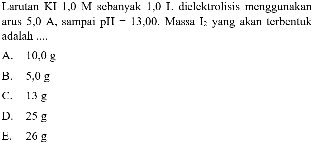 Larutan KI 1,0 M sebanyak 1,0 L dielektrolisis menggunakan arus  5,0 A, sampai pH=13,00 . Massa I2 yang akan terbentuk adalah ....