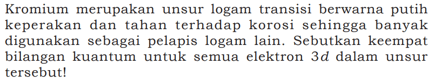 Kromium merupakan unsur logam transisi berwarna putih keperakan dan tahan terhadap korosi sehingga banyak digunakan sebagai pelapis logam lain. Sebutkan keempat bilangan kuantum untuk semua elektron 3d dalam unsur tersebut!