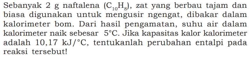 Sebanyak 2 g naftalena (C10H8), zat yang berbau tajam dan biasa digunakan untuk mengusir ngengat, dibakar dalam kalorimeter bom. Dari hasil pengamatan, suhu air dalam kalorimeter naik sebesar 5 C. Jika kapasitas kalor kalorimeter adalah 10,17 kJ/C, tentukanlah perubahan entalpi pada reaksi tersebut!