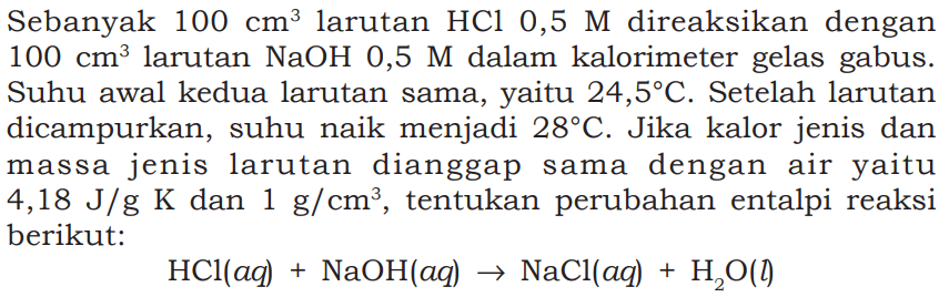 Sebanyak 100 cm^3 larutan HCl 0,5 M direaksikan dengan 100 cm^3 larutan NaOH 0,5 M dalam kalorimeter gelas gabus. Suhu awal kedua larutan sama, yaitu 24,5 C. Setelah larutan dicampurkan, suhu naik menjadi 28 C. Jika kalor jenis dan massa jenis larutan dianggap sama dengan air yaitu 4,18 J/g K dan 1 g/cm^3, tentukan perubahan entalpi reaksi berikut: 
HCl (aq) + NaOH (aq) -> NaCl (aq) + H2O (I) 