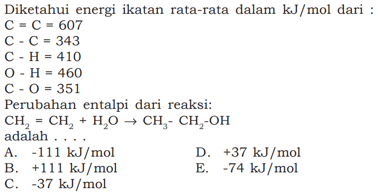 Diketahui energi ikatan rata-rata dalam kJ/mol dari :  C=C=607  C-C=343  C-H=410  O-H=460  C-O=351 Perubahan entalpi dari reaksi:  CH2=CH2+H2 O -> CH3-CH2-OH adalah ... 