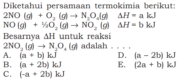 Diketahui persamaan termokimia berikut: 2 NO(g)+O2(g) -> N2O4(g)  segitiga H=a kJ NO(g)+1 2/2 O2(g) -> NO2(g)  segitiga H=b kJ Besarnya segitiga H untuk reaksi 2 NO2(g) -> N2 O4(g)  adalah 