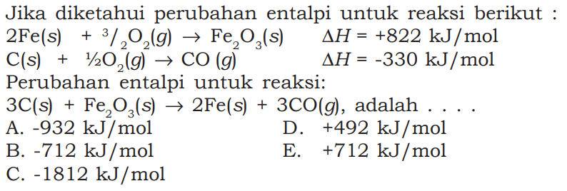 Jika diketahui perubahan entalpi untuk reaksi berikut: 2Fe(s)+3/2 O2(g)->Fe2O3(s) delta H=+822 kJ/mol C(s)+1/2 O2(g)->CO(g) delta=-330 kJ/mol  Perubahan entalpi untuk reaksi:3C(s)+Fe2O3(s)->2 Fe(s)+3CO(g),adalah... 