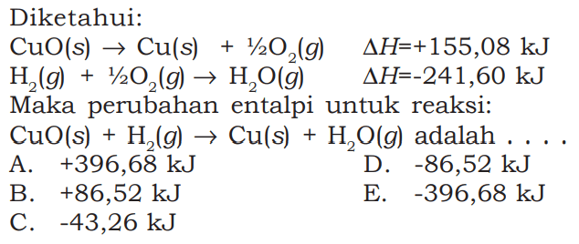 Diketahui: CuO(s) -> Cu(s)+1/2 O2(g) segitiga H=+155,08 kJ H2(g)+1/2 O2(g) -> H2O(g) segitiga H=-241,60 kJ Maka perubahan entalpi untuk reaksi: CuO(s)+H2(g)->Cu(s)+H2O(g) adalah .... 