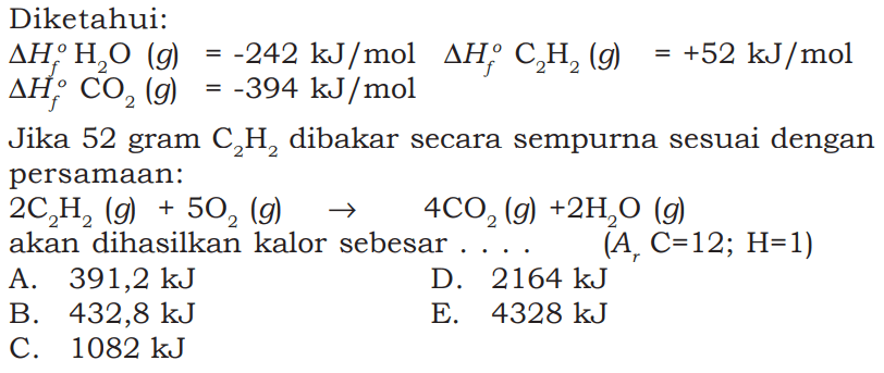 Diketahui:delta Hf H2O(g)=-242 kJ/mol delta Hf C2H2(g) =+52 kJ/mol delta Hf CO2(g)=-394 kJ/mol Jika 52 gram C2H2 dibakar secara sempurna sesuai dengan persamaan:2 C2H2(g)+5 O2(g) -> 4 CO2(g)+2 H2O(g) akan dihasilkan kalor sebesar...(Ar C=12; H=1)