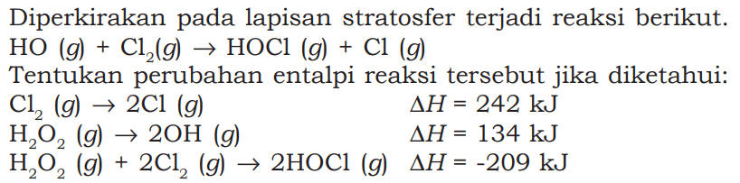 Diperkirakan pada lapisan stratosfer terjadi reaksi berikut. 
HO (g) + Cl2 (g) -> HOCl (g) + Cl (g) 
Tentukan perubahan entalpi reaksi tersebut jika diketahui: 
Cl2 (g) -> 2 Cl (g) delta H = 242 kJ 
H2O2 (g) -> 2 OH (g) delta H = 134 kJ 
H2O2 (g) + 2 Cl2 (g) -> 2 HOCl (g) delta H = -209 kJ