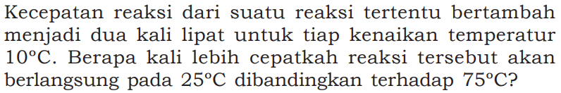 Kecepatan reaksi dari suatu reaksi tertentu bertambah menjadi dua kali lipat untuk tiap kenaikan temperatur 10 C. Berapa kali lebih cepatkah reaksi tersebut akan berlangsung pada 25 C dibandingkan terhadap 75 C?