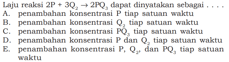 Laju reaksi 2P + 3Q2 -> 2PQ3 dapat dinyatakan sebagai  .... A. penambahan konsentrasi P tiap satuan waktu B. penambahan konsentrasi Q2 tiap satuan waktu C. penambahan konsentrasi PQ3 tiap satuan waktu D. penambahan konsentrasi P dan Q2 tiap satuan waktu E. penambahan konsentrasi P, Q2, dan PQ3 tiap satuan waktu