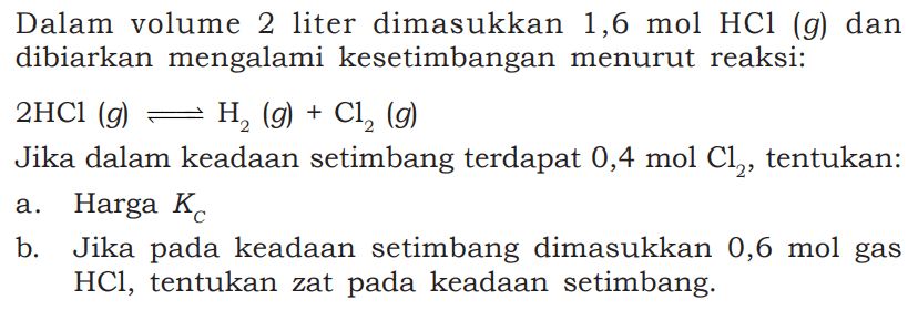 Dalam volume 2 liter dimasukkan 1,6 mol HCl (g) dan dibiarkan mengalami kesetimbangan menurut reaksi:2 HCl(g) <=> H2(g)+Cl2(g)  Jika dalam keadaan setimbang terdapat  0,4 mol Cl2 , tentukan:a. Harga  KC  b. Jika pada keadaan setimbang dimasukkan 0,6 mol gas  HCl , tentukan zat pada keadaan setimbang.