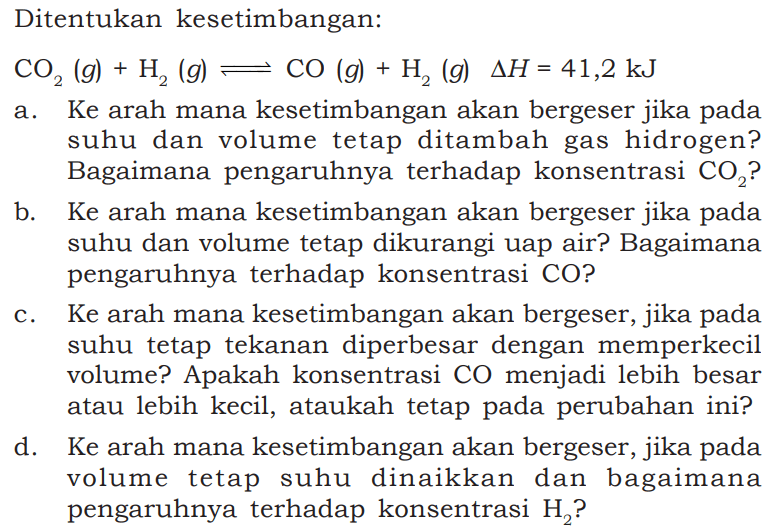 Ditentukan kesetimbangan: CO2(g)+H2(g)<=>CO(g)+H2(g) delta H=41,2 kJ a. Ke arah mana kesetimbangan akan bergeser jika pada suhu dan volume tetap ditambah gas hidrogen? Bagaimana pengaruhnya terhadap konsentrasi  CO2  ?b. Ke arah mana kesetimbangan akan bergeser jika pada suhu dan volume tetap dikurangi uap air? Bagaimana pengaruhnya terhadap konsentrasi CO?c. Ke arah mana kesetimbangan akan bergeser, jika pada suhu tetap tekanan diperbesar dengan memperkecil volume? Apakah konsentrasi CO menjadi lebih besar atau lebih kecil, ataukah tetap pada perubahan ini?d. Ke arah mana kesetimbangan akan bergeser, jika pada volume tetap suhu dinaikkan dan bagaimana pengaruhnya terhadap konsentrasi  H2  ?