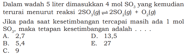 Dalam wadah 5 liter dimasukkan 4 mol SO3 yang kemudian terurai menurut reaksi 2SO3(g) <=> 2SO2(g) + O2(g) Jika pada saat kesetimbangan tercapai masih ada 1 mol SO3, maka tetapan kesetimbangan adalah....    