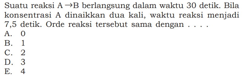 Suatu reaksi A -> B berlangsung dalam waktu 30 detik. Bila konsentrasi A dinaikkan dua kali, waktu reaksi menjadi 7,5 detik. Orde reaksi tersebut sama dengan ..... 