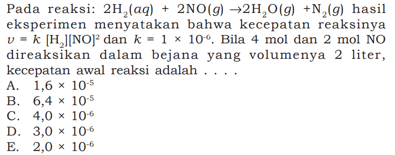 Pada reaksi: 2 H2(aq)+2 NO(g) -> 2 H2O(g)+N2(g) hasileksperimen menyatakan bahwa kecepatan reaksinya v=k[H2][NO]^2 dan k=1 x 10^-6. Bila 4 mol dan 2 mol NO direaksikan dalam bejana yang volumenya 2 liter,kecepatan awal reaksi adalah.... 