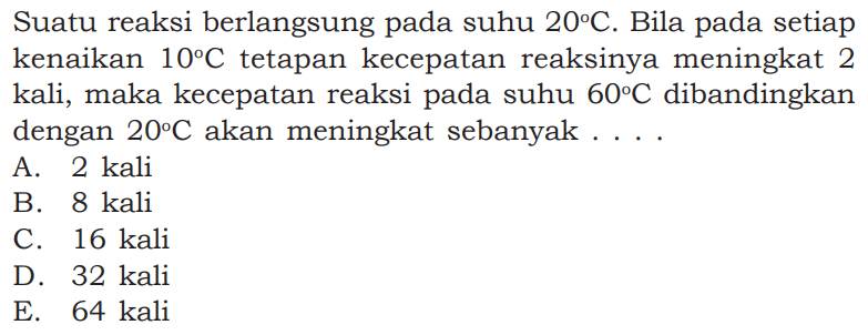 Suatu reaksi berlangsung pada suhu  20 C. Bila pada setiap kenaikan  10 C  tetapan kecepatan reaksinya meningkat 2 kali, maka kecepatan reaksi pada suhu  60 C  dibandingkan dengan  20 C  akan meningkat sebanyak .... 