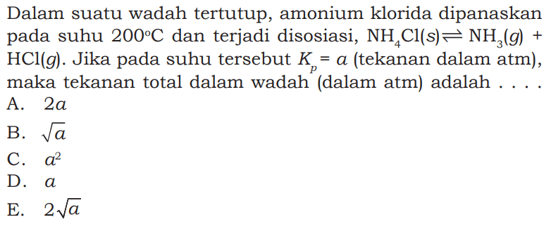 Dalam suatu wadah tertutup, amonium klorida dipanaskan pada suhu 200 C dan terjadi disosiasi, NH4Cl(s) <=> NH3(g)+HCl(g). Jika pada suhu tersebut Kp=a (tekanan dalam atm), maka tekanan total dalam wadah (dalam atm) adalah...