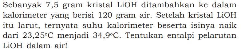 Sebanyak 7,5 gram kristal LiOH ditambahkan ke dalam kalorimeter yang berisi 120 gram air. Setelah kristal LiOH itu larut, ternyata suhu kalorimeter beserta isinya naik dari 23,25 C menjadi 34,9 C. Tentukan entalpi pelarutan LiOH dalam air!