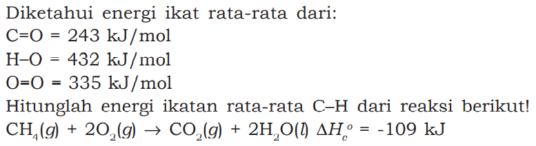 Diketahui energi ikat rata-rata dari: 
C-O = 243 kJ/mol H-O = 432 kJ/mol O-O = 335 kJ/mol Hitunglah energi ikatan rata-rata C-H dari reaksi berikut! CH4 (g) + 2 O2 (g) -> CO2 (g) + 2 H2O (l) delta Hc = -109 kJ 