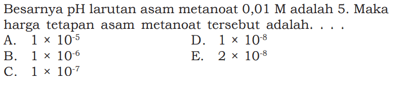 Besarnya  pH  larutan asam metanoat  0,01 M  adalah 5 . Maka harga tetapan asam metanoat  tersebut adalah. ...A.  1 x 10^-5 D.  1 x 10^-8 B.  1 x 10^-6 E.  2x 10^-8 C.  1 x 10^-7 
