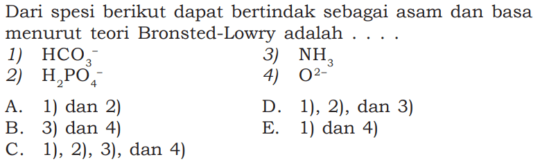 Dari spesi berikut dapat bertindak sebagai asam dan basa menurut teori Bronsted-Lowry adalah .....1)  HCO3^- 3)  NH3 2)  H2PO4^- 4)  O2^-