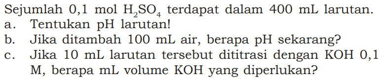 Sejumlah 0,1 mol H2SO4 terdapat dalam 400 mL larutan. a. Tentukan pH larutan! b. Jika ditambah 100 mL air, berapa pH sekarang? c. Jika 10 mL larutan tersebut dititrasi dengan KOH, 0,1 M, berapa mL volume KOH yang diperlukan?