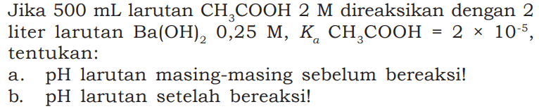 Jika 500 mL larutan CH3COOH 2 M direaksikan dengan 2 liter larutan Ba(OH)2 0,25 M, Ka CH3COOH = 2 x 10^(-5), tentukan: 
a. pH larutan masing-masing sebelum bereaksi! 
b. pH larutan setelah bereaksi!