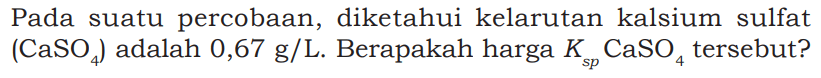 Pada suatu percobaan, diketahui kelarutan kalsium sulfat (CaSO4) adalah 0,67 g/L. Berapakah harga Ksp CaSO4 tersebut?