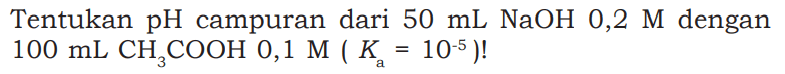Tentukan  pH  campuran dari  50 mL NaOH  0,2 M  dengan  100 mL CH3COOH 0,1 M (Ka=10^-5) ! 