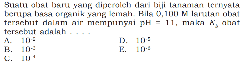 Suatu obat baru yang diperoleh dari biji tanaman ternyata berupa basa organik yang lemah. Bila 0,100 M larutan obat tersebut dalam air mempunyai pH=11, maka Kb obat tersebut adalah ....