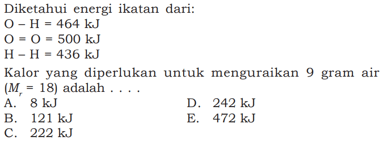 Diketahui energi ikatan dari: O-H=464 kJ O=O=500 kJ  H-H=436 kJ  Kalor yang diperlukan untuk menguraikan 9 gram air (Mr=18) adalah  ... . .   