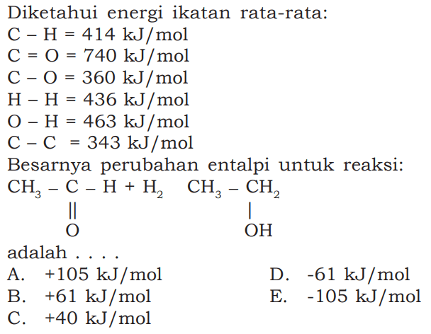 Diketahui energi ikatan rata-rata:C-H=414 kJ/mol C=O=740 kJ/mol C-O=360 kJ/mol H-H=436 kJ/mol O-H=463 kJ/mol C-C=343 kJ/molBesarnya perubahan entalpi untuk reaksi:CH3-C-H+H2 CH3-CH2|| |O OHadalah ....A. +105 kJ/mol D. -61 kJ/mol B. +61 kJ/mol E. -105 kJ/mol C. +40 kJ/mol