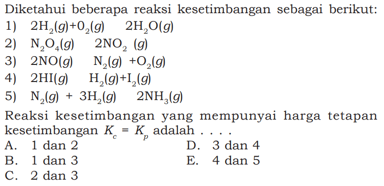 Diketahui beberapa reaksi kesetimbangan sebagai berikut:1) 2 H2(g)+O2(g) 2 H2O(g) 2) N2O4(g) 2 NO2(g) 3) 2 NO(g) N2(g)+O2(g) 4) 2 HI(g) H2(g)+I2(g) 5) N2(g)+3 H2(g) 2 NH3(g) Reaksi kesetimbangan yang mempunyai harga tetapan kesetimbangan Kc=Kp adalah....A. 1 dan 2D. 3 dan 4B. 1 dan 3E. 4 dan 5C. 2 dan 3