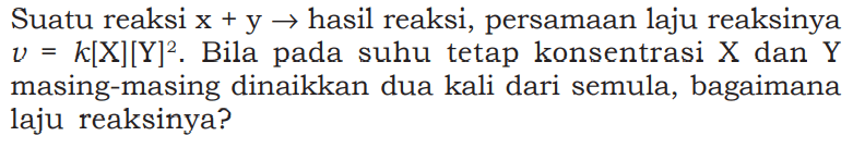 Suatu reaksi x+y -> hasil reaksi, persamaan laju reaksinya v=k[X][Y]^2. Bila pada suhu tetap konsentrasi X dan Y masing-masing dinaikkan dua kali dari semula, bagaimana laju reaksinya? 