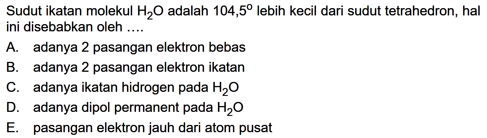 Sudut ikatan molekul  H2O  adalah  104,5  lebih kecil dari sudut tetrahedron, hal ini disebabkan oleh ....A. adanya 2 pasangan elektron bebasB. adanya 2 pasangan elektron ikatanC. adanya ikatan hidrogen pada  H2 O D. adanya dipol permanent pada  H2 O E. pasangan elektron jauh dari atom pusat 