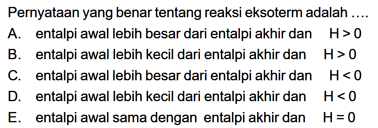 Pernyataan yang benar tentang reaksi eksoterm adalah .... A. entalpi awal lebih besar dari entalpi akhir dan H>0 B. entalpi awal lebih kecil dari entalpi akhir dan H>0 C. entalpi awal lebih besar dari entalpi akhir dan H<0 D. entalpi awal lebih kecil dari entalpi akhir dan H<0 E. entalpi awal sama dengan entalpi akhir dan H=0 