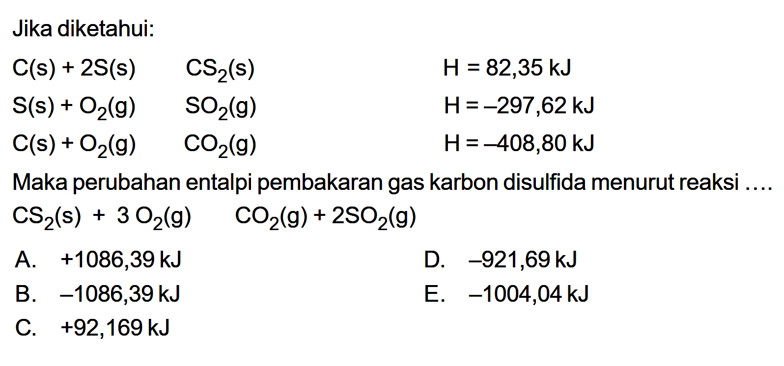 Jika diketahui:C(s)+2 S(s) -> CS2(s)  H=82,35 kJ  S(s)+O2(g) -> SO2(g)  H=-297,62 kJ  C(s)+O2(g) -> CO2(g)  H=-408,80 kJ Maka perubahan entalpi pembakaran gas karbon disulfida menurut reaksi ....  CS2(s)+3 O2(g) -> CO2(g)+2 SO2(g) 