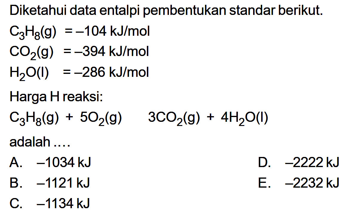 Diketahui data entalpi pembentukan standar berikut. C3 H8(g)=-104 kJ/mol CO2(g)=-394 kJ/mol H2 O(l)=-286 kJ/mol Harga H reaksi:C3H8(g)+5O2(g)->3CO2(g)+4H2O(I) adalah ...