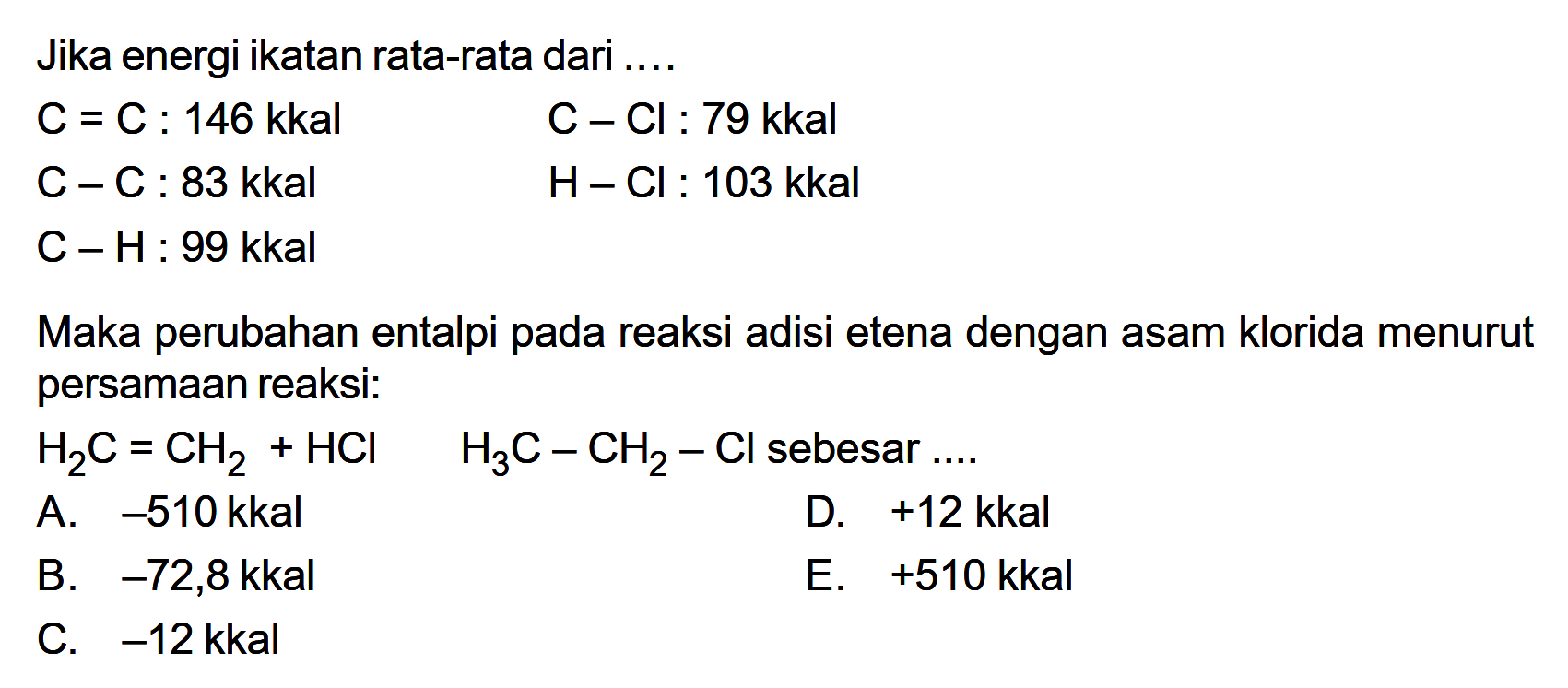 Jika energi ikatan rata-rata dari .... C=C: 146 kkal C-Cl: 79 kkal C-C: 83 kkal H-Cl: 103 kkal C-H: 99 kkal Maka perubahan entalpi pada reaksi adisi etena dengan asam klorida menurut persamaan reaksi: H2 C=CH2+HCl H3 C-CH2-Cl sebesar ... 