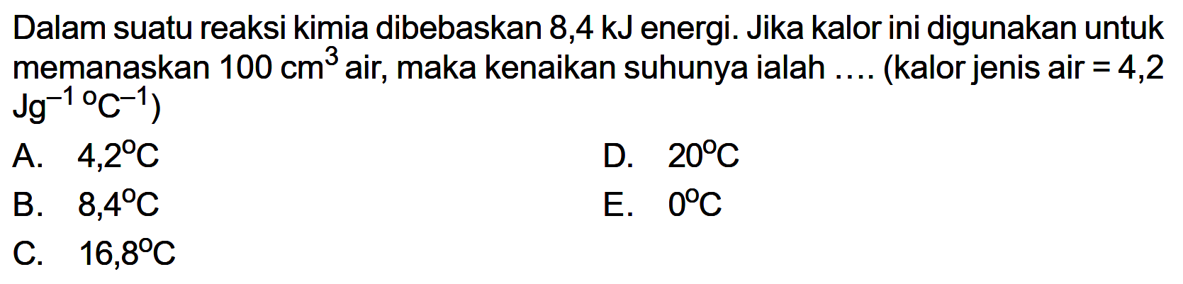 Dalam suatu reaksi kimia dibebaskan 8,4 kJ energi. Jika kalor ini digunakan untuk memanaskan 100 cm^3 air, maka kenaikan suhunya ialah .... (kalor jenis air =4,2 .Jg^-1/C^-1) 