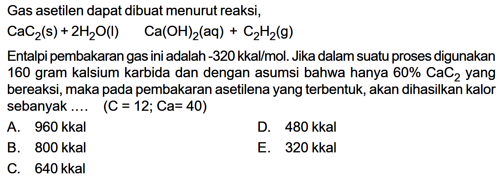 Gas asetilen dapat dibuat menurut reaksi,CaC2(s)+2H2O(l)  Ca(OH)2(aq)+C2H2(g)Entalpi pembakaran gas ini adalah  -320 kkal/mol . Jika dalam suatu proses digunakan 160 gram kalsium karbida dan dengan asumsi bahwa hanya  60% CaC2  yang bereaksi, maka pada pembakaran asetilena yang terbentuk, akan dihasilkan kalor sebanyak .... (C=12; Ca=40)