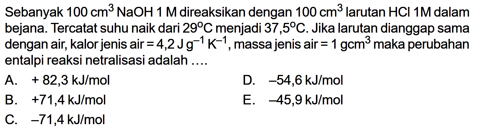 Sebanyak 100 cm^3 NaOH 1 M direaksikan dengan 100 cm^3 larutan HCl 1 M dalam bejana. Tercatat suhu naik dari 29 C menjadi 37,5 C. Jika larutan dianggap sama dengan air, kalor jenis air =4,2 J g^(-1) K^(-1), massa jenis air =1 gcm^3 maka perubahan entalpi reaksi netralisasi adalah .... 