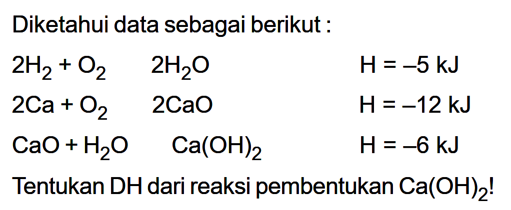 Diketahui data sebagai berikut: l2H2 + O2 2H2O H=-5 kJ 2Ca+O2 2CaO H=-12 kJ  CaO+H2 O  Ca(OH)2  H=-6 kJ Tentukan DH dari reaksi pembentukan Ca(OH)2!