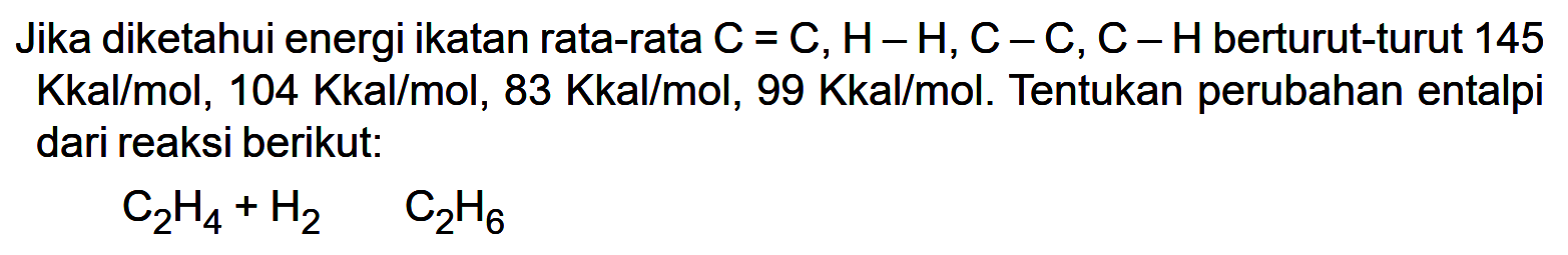 Jika diketahui energi ikatan rata-rata C = C, H-H , C-C, C-H berturut-turut 145 Kkal/mol, 104 Kkal/mol, 83 Kkal/mol, 99 Kkal/mol. Tentukan perubahan entalpi dari reaksi berikut: 
C2H4 + H2 -> C2H6