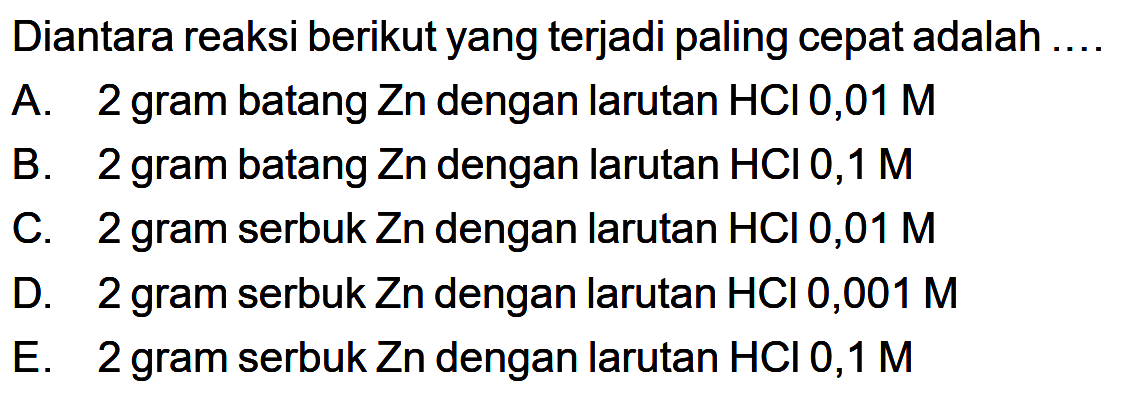 Diantara reaksi berikut yang terjadi paling cepat adalah .... A. 2 gram batang Zn dengan larutan HCl 0,01 M B. 2 gram batang Zn dengan larutan HCl 0,1 M C. 2 gram serbuk Zn dengan larutan HCl 0,01 M D. 2 gram serbuk Zn dengan larutan HCl 0,001 M E. 2 gram serbuk Zn dengan larutan HCl 0,1 M 