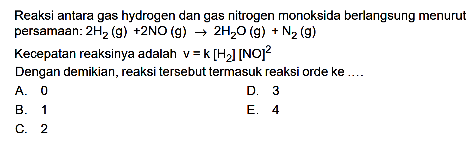 Reaksi antara gas hydrogen dan gas nitrogen monoksida berlangsung menurut persamaan: 2H2(g) + 2NO(g) -> 2H2O(g) + N2(g) Kecepatan reaksinya adalah v=k[H2][NO]^2 Dengan demikian, reaksi tersebut termasuk reaksi orde ke .... 