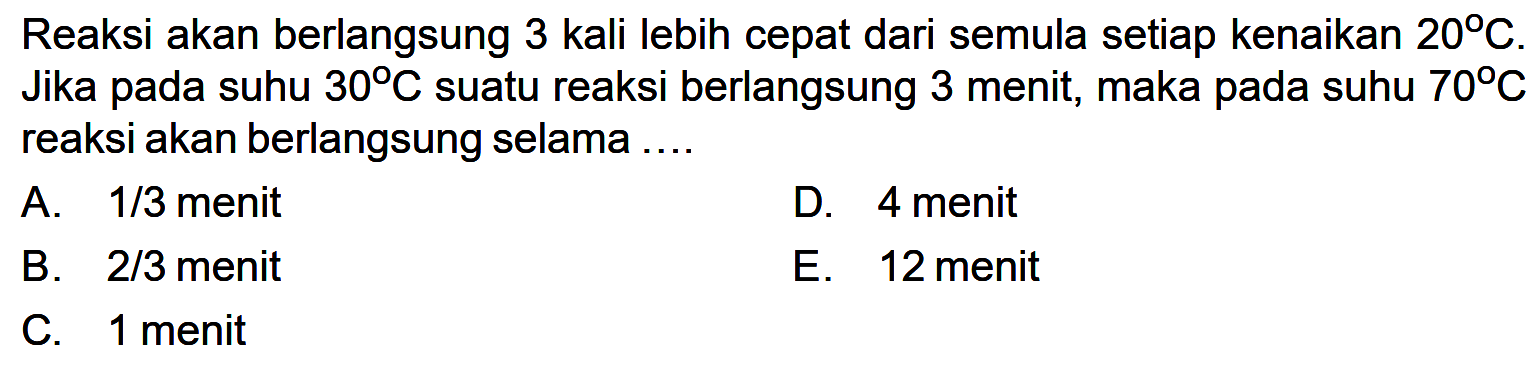 Reaksi akan berlangsung 3 kali lebih cepat dari semula setiap kenaikan 20 C. Jika pada suhu 30 C suatu reaksi berlangsung 3 menit, maka pada suhu 70 C reaksi akan berlangsung selama ....