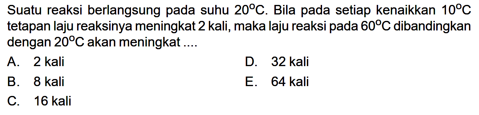 Suatu reaksi berlangsung pada suhu 20 C. Bila pada setiap kenaikkan 10 C tetapan laju reaksinya meningkat 2 kali, maka laju reaksi pada 60 C dibandingkan dengan 20 C akan meningkat .... 