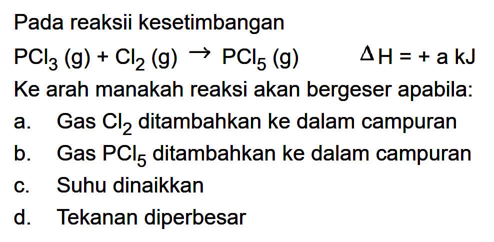 Pada reaksi kesetimbangan 
PCl3 (g) + Cl2 (g) -> PCl5 (g) delta H = + a kJ 
Ke arah manakah reaksi akan bergeser apabila: 
a. Gas Cl2 ditambahkan ke dalam campuran 
b. Gas PCl5 ditambahkan ke dalam campuran 
c. Suhu dinaikkan 
d. Tekanan diperbesar 
