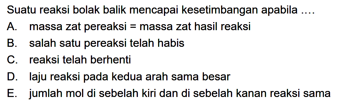 Suatu reaksi bolak balik mencapai kesetimbangan apabila ....A. massa zat pereaksi = massa zat hasil reaksiB. salah satu pereaksi telah habisC. reaksi telah berhentiD. laju reaksi pada kedua arah sama besarE. jumlah mol di sebelah kiri dan di sebelah kanan reaksi sama