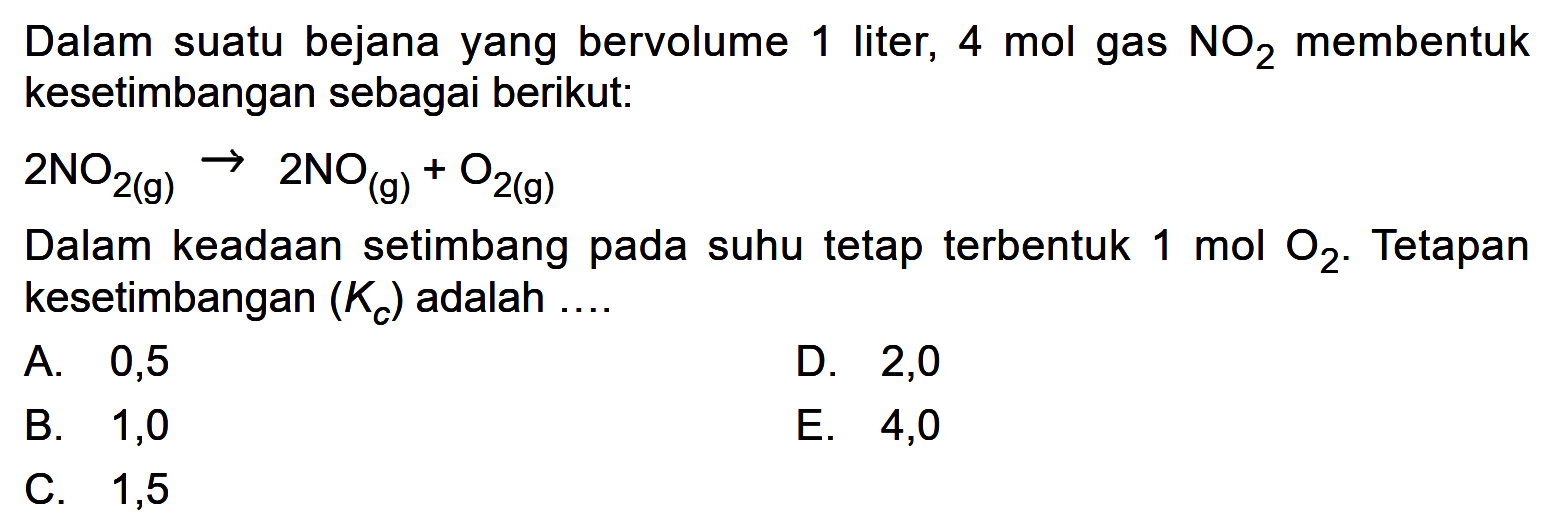 Dalam suatu bejana yang bervolume 1 liter, 4 mol gas NO2 membentuk kesetimbangan sebagai berikut:2 NO2(g) -> 2 NO(g)+O2(g)Dalam keadaan setimbang pada suhu tetap terbentuk 1 mol O2. Tetapan kesetimbangan (Kc) adalah ....